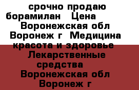 срочно продаю борамилан › Цена ­ 4 500 - Воронежская обл., Воронеж г. Медицина, красота и здоровье » Лекарственные средства   . Воронежская обл.,Воронеж г.